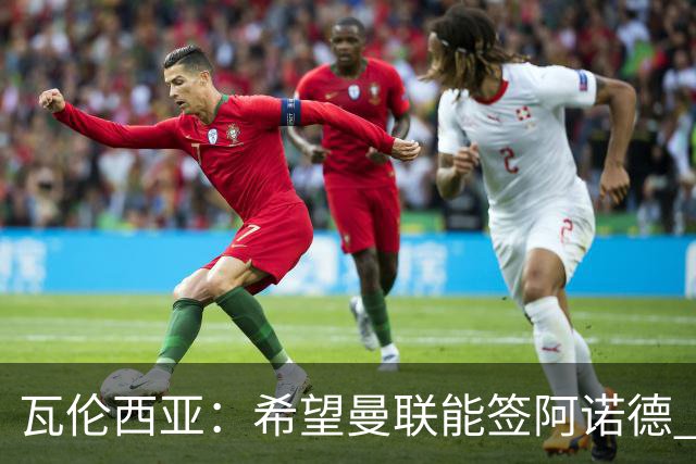 瓦伦西亚：希望曼联能签阿诺德 下赛季看好曼联英超夺冠