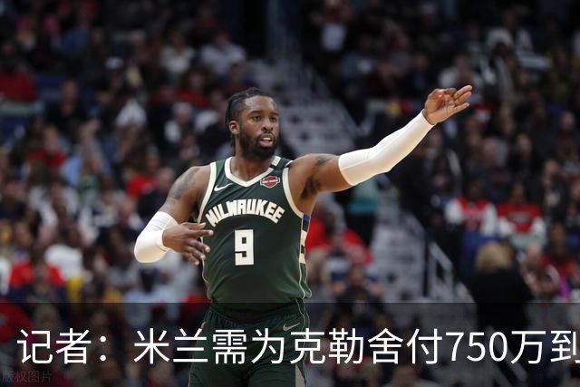 记者：米兰需为克勒舍付750万到1000万解约金，伊布必须退居幕后